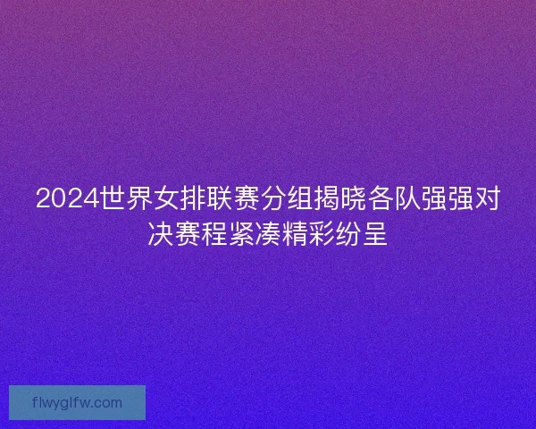 2024世界女排联赛分组揭晓各队强强对决赛程紧凑精彩纷呈