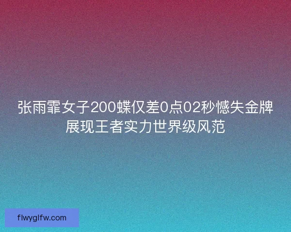 张雨霏女子200蝶仅差0点02秒憾失金牌展现王者实力世界级风范