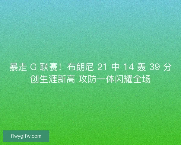 暴走 G 联赛！布朗尼 21 中 14 轰 39 分创生涯新高 攻防一体闪耀全场