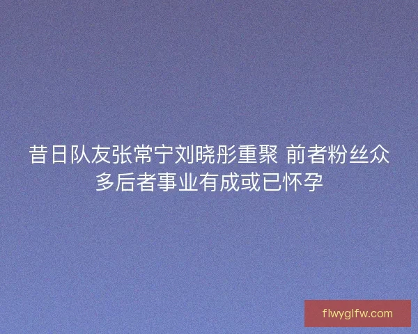 昔日队友张常宁刘晓彤重聚 前者粉丝众多后者事业有成或已怀孕