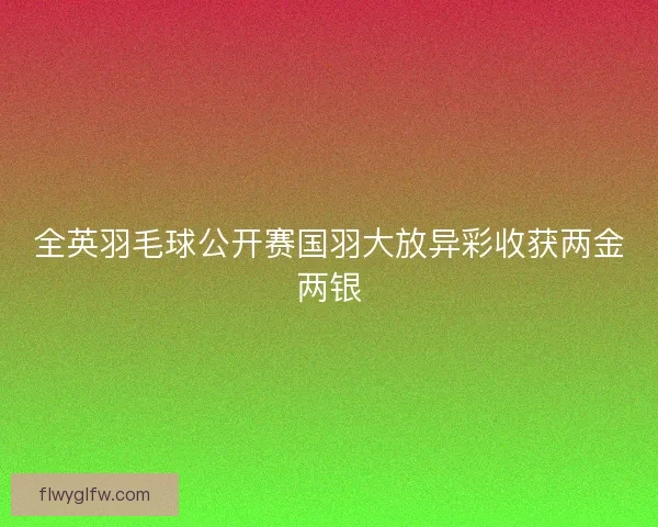 全英羽毛球公开赛国羽大放异彩收获两金两银