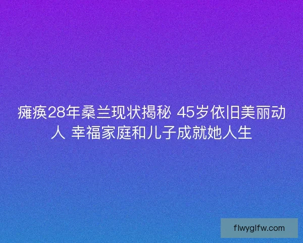 瘫痪28年桑兰现状揭秘 45岁依旧美丽动人 幸福家庭和儿子成就她人生