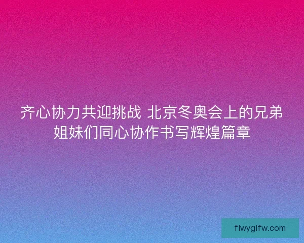齐心协力共迎挑战 北京冬奥会上的兄弟姐妹们同心协作书写辉煌篇章