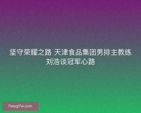 坚守荣耀之路 天津食品集团男排主教练刘浩谈冠军心路